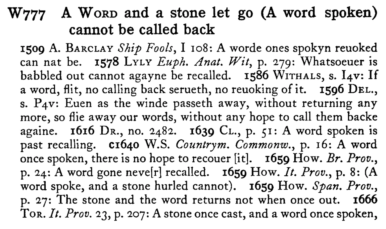 A WORD and a stone let go (A word spoken) cannot be called back - a scanned entry from Tilley's 1950 Dictionary of Proverbs.