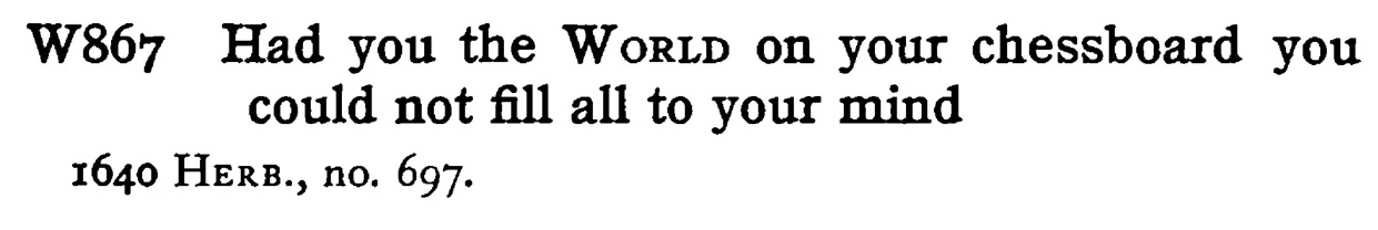 Had you the WORLD on your chessboard you could not fill all to your mind - a scanned entry from Tilley's 1950 Dictionary of Proverbs.