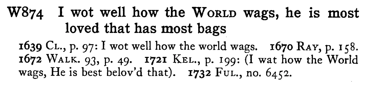 I wot well how the WORLD wags, he is most loved that has most bags - a scanned entry from Tilley's 1950 Dictionary of Proverbs.