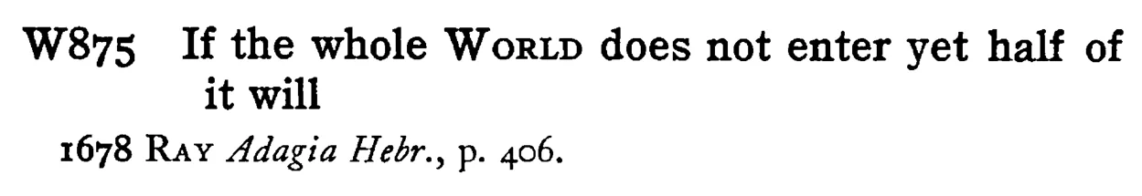 If the whole WORLD does not enter yet half of it will - a scanned entry from Tilley's 1950 Dictionary of Proverbs.