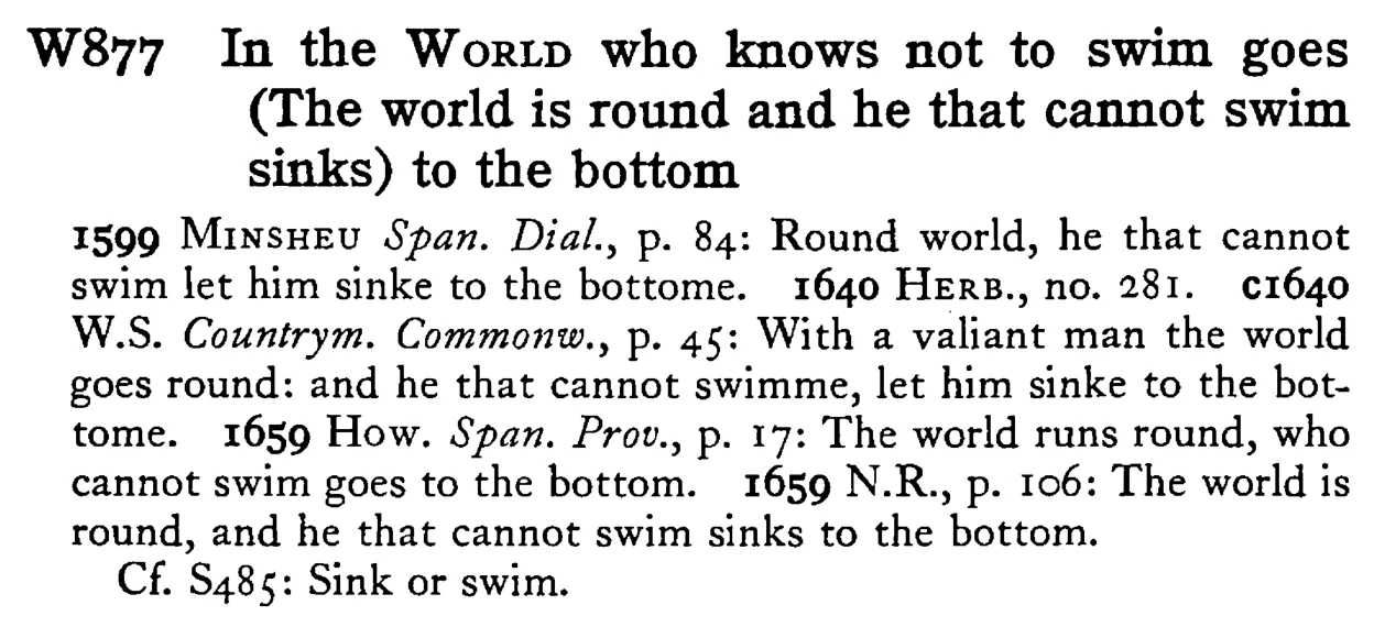 In the WORLD who knows not to swim goes (The world is round and he that cannot swim sinks) to the bottom - a scanned entry from Tilley's 1950 Dictionary of Proverbs.