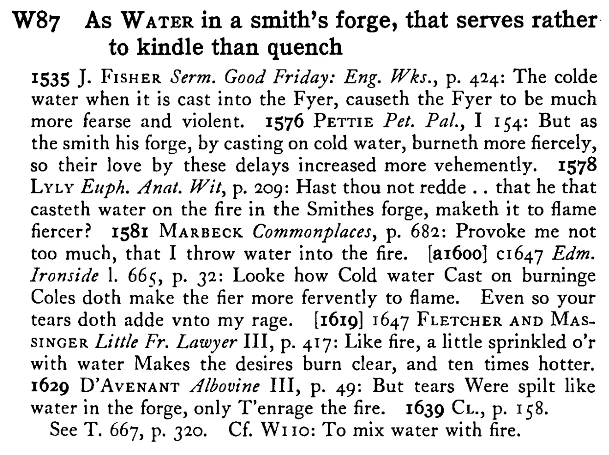 As WATER in a smith's forge, that serves rather to kindle than quench - a scanned entry from Tilley's 1950 Dictionary of Proverbs.