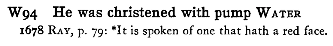 He was christened with pump WATER - a scanned entry from Tilley's 1950 Dictionary of Proverbs.