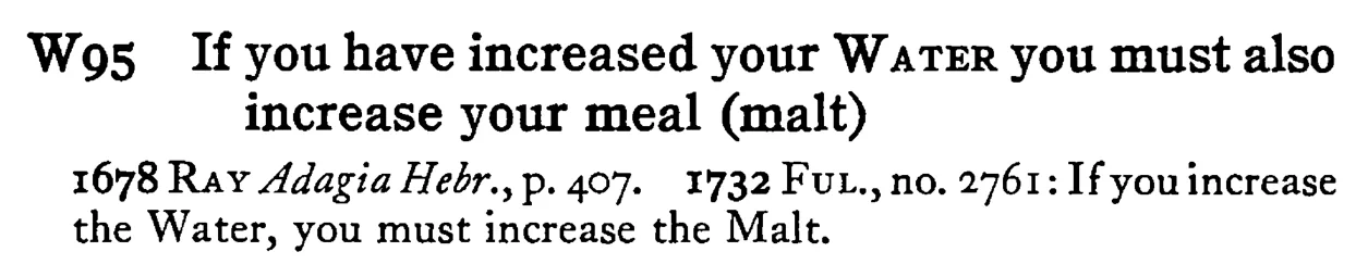If you have increased your WATER you must also increase your meal (malt) - a scanned entry from Tilley's 1950 Dictionary of Proverbs.
